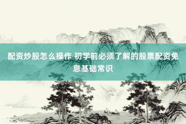 配资炒股怎么操作 初学前必须了解的股票配资免息基础常识