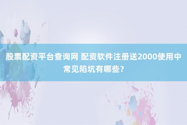 股票配资平台查询网 配资软件注册送2000使用中常见陷坑有哪些？
