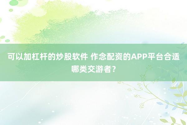 可以加杠杆的炒股软件 作念配资的APP平台合适哪类交游者？