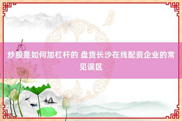 炒股是如何加杠杆的 盘货长沙在线配资企业的常见误区
