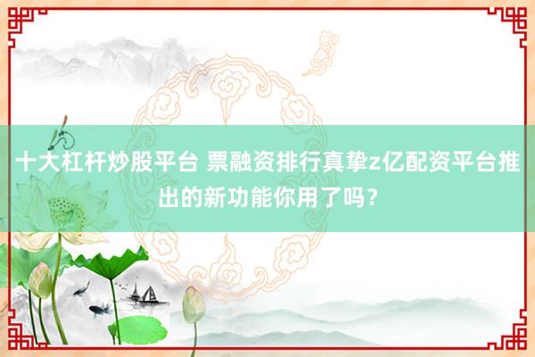 十大杠杆炒股平台 票融资排行真挚z亿配资平台推出的新功能你用了吗？