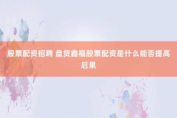 股票配资招聘 盘货鑫福股票配资是什么能否提高后果