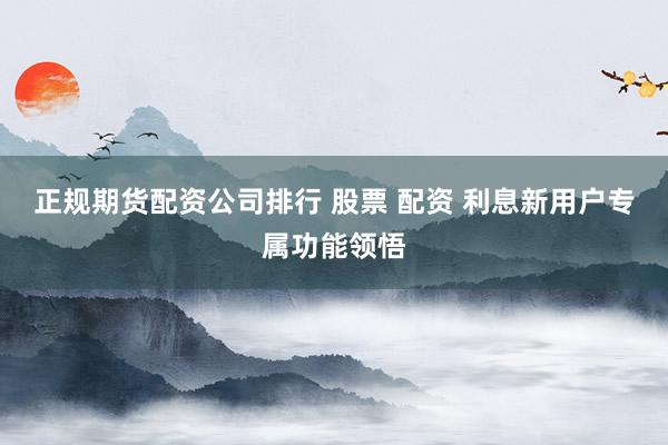 正规期货配资公司排行 股票 配资 利息新用户专属功能领悟