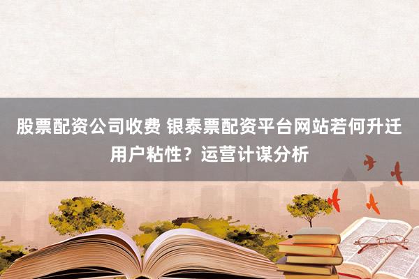 股票配资公司收费 银泰票配资平台网站若何升迁用户粘性?运营计谋分析