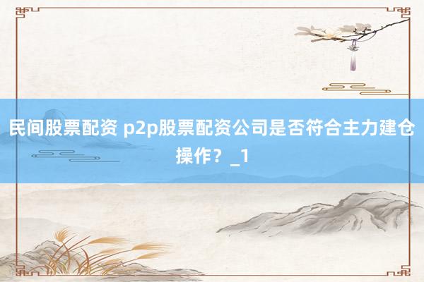 民间股票配资 p2p股票配资公司是否符合主力建仓操作?_1