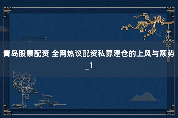 青岛股票配资 全网热议配资私募建仓的上风与颓势_1