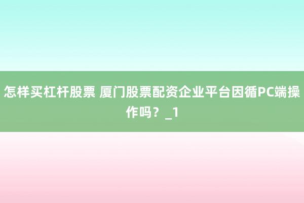 怎样买杠杆股票 厦门股票配资企业平台因循PC端操作吗？_1
