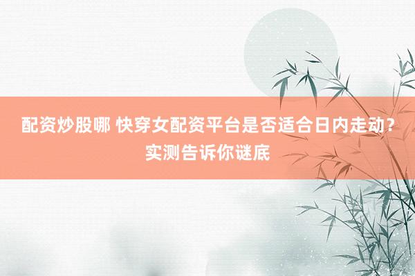 配资炒股哪 快穿女配资平台是否适合日内走动？实测告诉你谜底