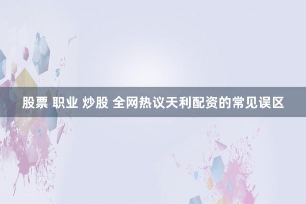 股票 职业 炒股 全网热议天利配资的常见误区