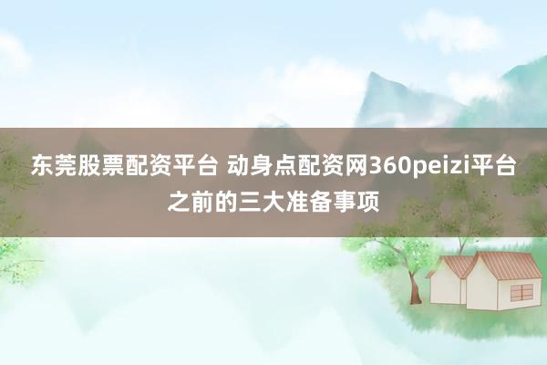 东莞股票配资平台 动身点配资网360peizi平台之前的三大准备事项