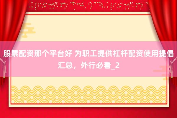 股票配资那个平台好 为职工提供杠杆配资使用提倡汇总，外行必看_2