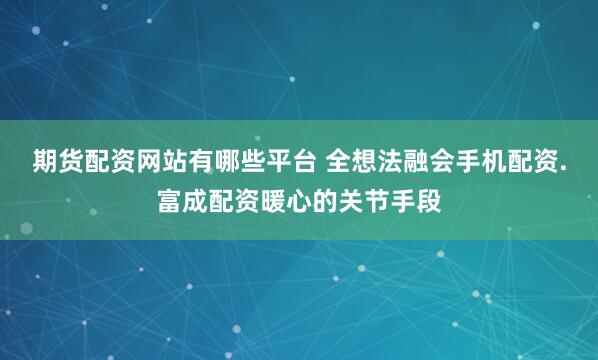 期货配资网站有哪些平台 全想法融会手机配资.富成配资暖心的关节手段